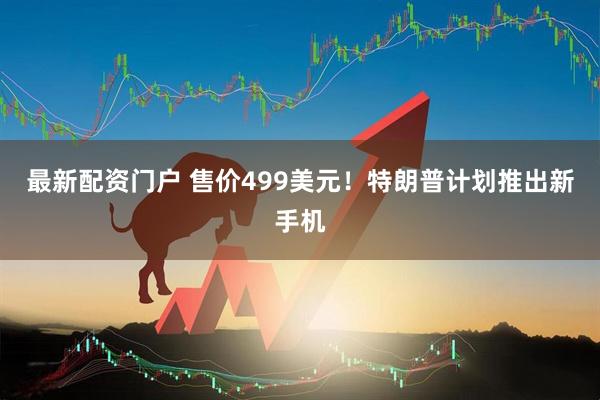 最新配资门户 售价499美元！特朗普计划推出新手机