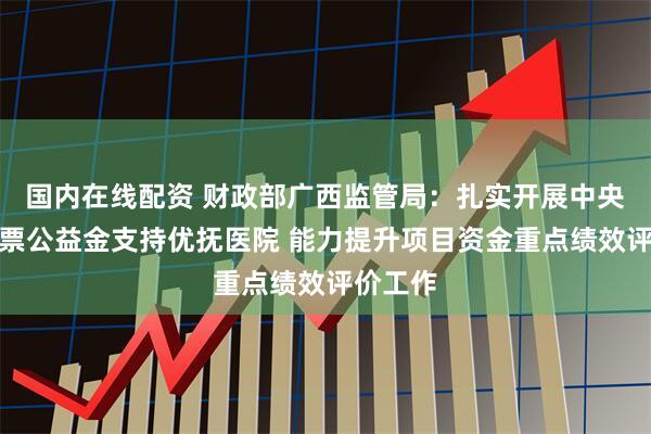 国内在线配资 财政部广西监管局：扎实开展中央专项彩票公益金支持优抚医院 能力提升项目资金重点绩效评价工作