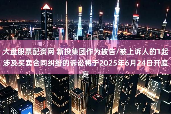 大盘股票配资网 新投集团作为被告/被上诉人的1起涉及买卖合同纠纷的诉讼将于2025年6月24日开庭