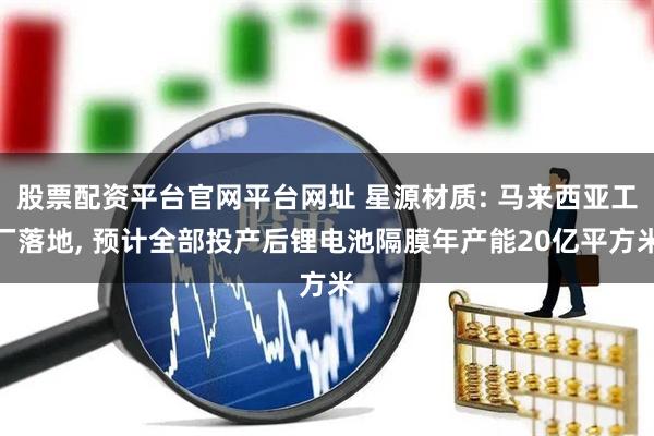股票配资平台官网平台网址 星源材质: 马来西亚工厂落地, 预计全部投产后锂电池隔膜年产能20亿平方米