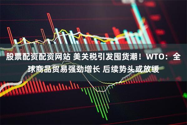 股票配资配资网站 美关税引发囤货潮！WTO：全球商品贸易强劲增长 后续势头或放缓