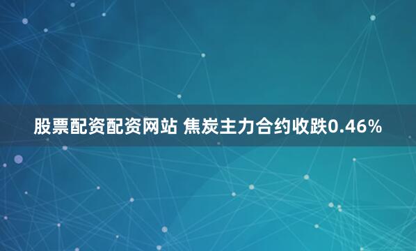 股票配资配资网站 焦炭主力合约收跌0.46%