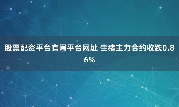 股票配资平台官网平台网址 生猪主力合约收跌0.86%