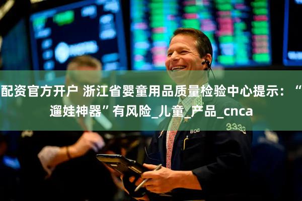 配资官方开户 浙江省婴童用品质量检验中心提示：“遛娃神器”有风险_儿童_产品_cnca