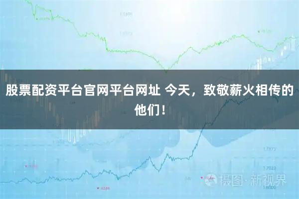 股票配资平台官网平台网址 今天，致敬薪火相传的他们！