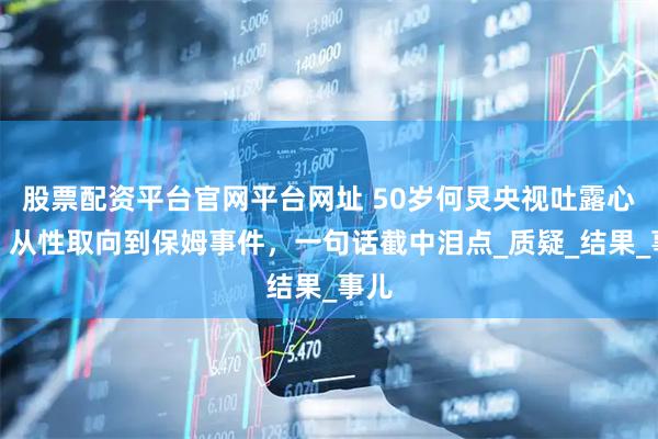 股票配资平台官网平台网址 50岁何炅央视吐露心声，从性取向到保姆事件，一句话截中泪点_质疑_结果_事儿