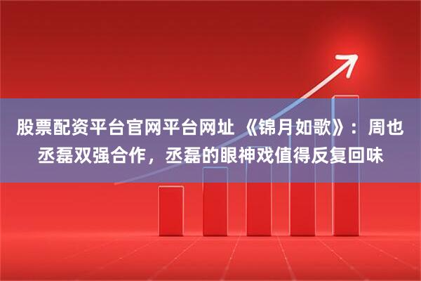 股票配资平台官网平台网址 《锦月如歌》：周也丞磊双强合作，丞磊的眼神戏值得反复回味