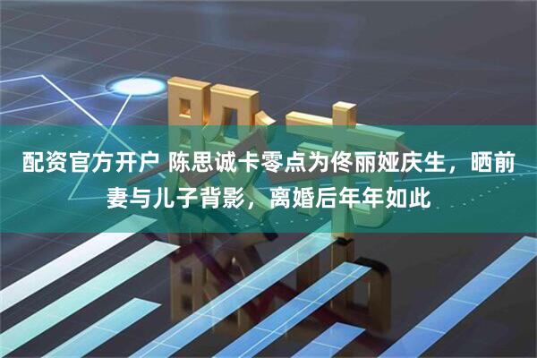 配资官方开户 陈思诚卡零点为佟丽娅庆生，晒前妻与儿子背影，离婚后年年如此