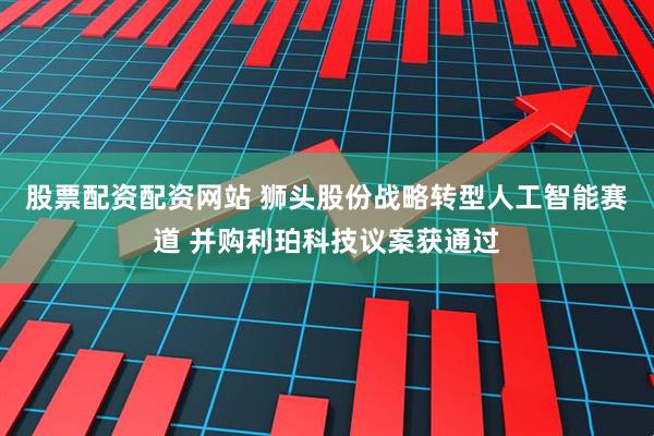 股票配资配资网站 狮头股份战略转型人工智能赛道 并购利珀科技议案获通过