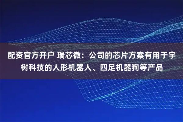 配资官方开户 瑞芯微：公司的芯片方案有用于宇树科技的人形机器人、四足机器狗等产品