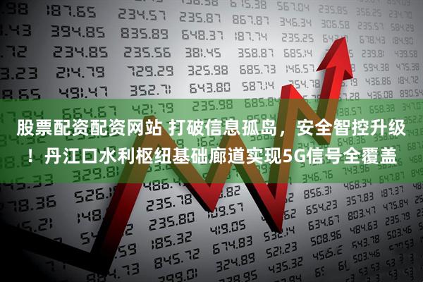 股票配资配资网站 打破信息孤岛，安全智控升级！丹江口水利枢纽基础廊道实现5G信号全覆盖
