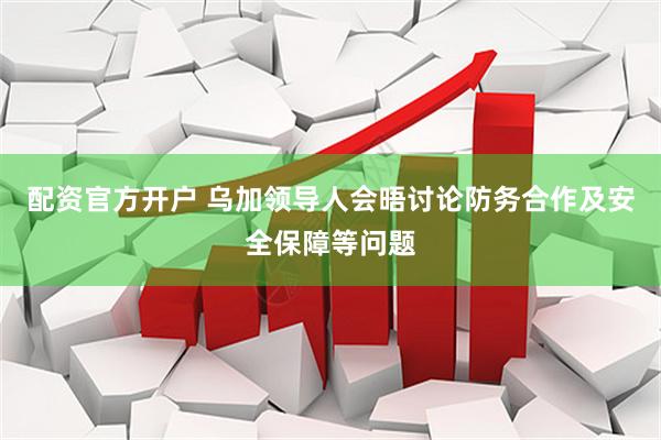配资官方开户 乌加领导人会晤讨论防务合作及安全保障等问题