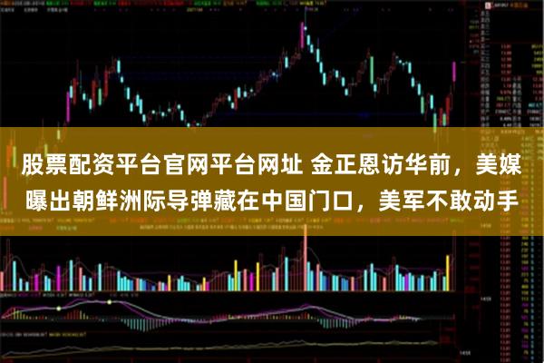股票配资平台官网平台网址 金正恩访华前，美媒曝出朝鲜洲际导弹藏在中国门口，美军不敢动手