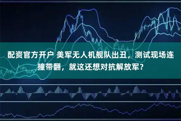 配资官方开户 美军无人机舰队出丑，测试现场连撞带翻，就这还想对抗解放军？