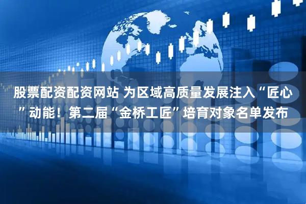 股票配资配资网站 为区域高质量发展注入“匠心”动能！第二届“金桥工匠”培育对象名单发布