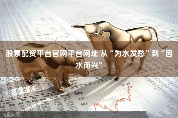 股票配资平台官网平台网址 从“为水发愁”到“因水而兴”