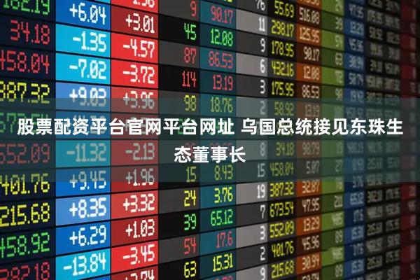 股票配资平台官网平台网址 乌国总统接见东珠生态董事长