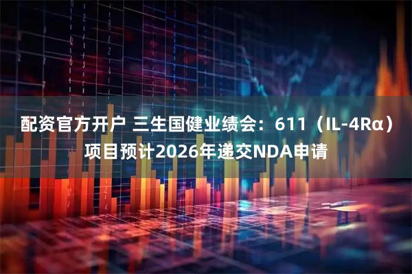 配资官方开户 三生国健业绩会：611（IL-4Rα）项目预计2026年递交NDA申请