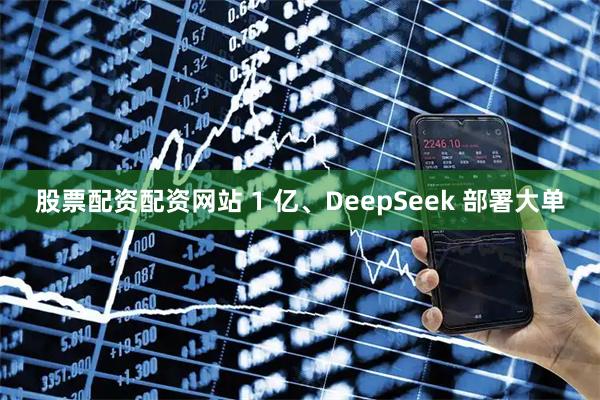 股票配资配资网站 1 亿、DeepSeek 部署大单