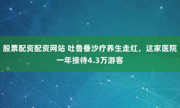 股票配资配资网站 吐鲁番沙疗养生走红，这家医院一年接待4.3万游客