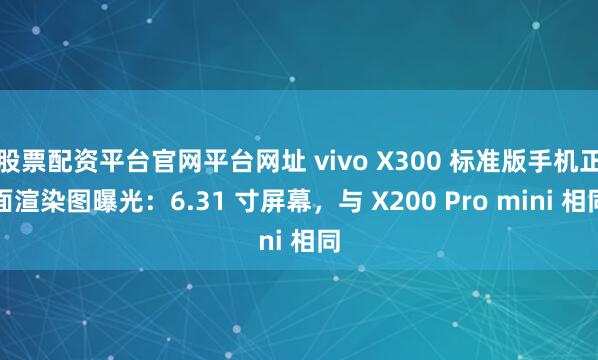 股票配资平台官网平台网址 vivo X300 标准版手机正面渲染图曝光：6.31 寸屏幕，与 X200 Pro mini 相同