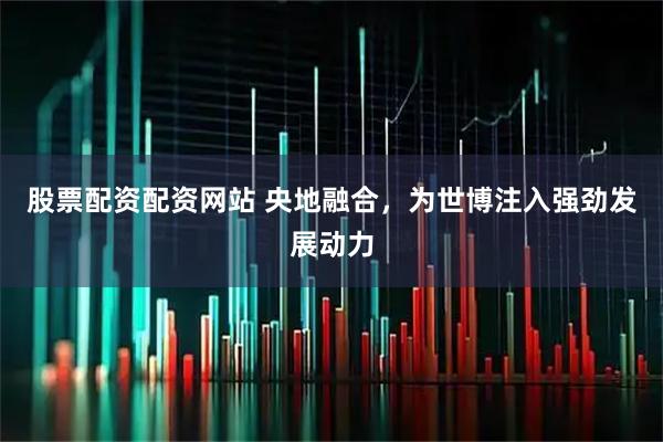股票配资配资网站 央地融合，为世博注入强劲发展动力