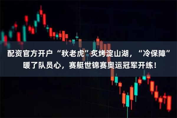 配资官方开户 “秋老虎”炙烤淀山湖，“冷保障” 暖了队员心，赛艇世锦赛奥运冠军开练！