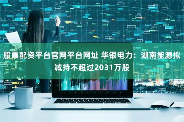股票配资平台官网平台网址 华银电力：湖南能源拟减持不超过2031万股
