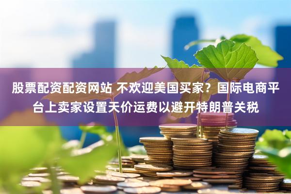 股票配资配资网站 不欢迎美国买家？国际电商平台上卖家设置天价运费以避开特朗普关税