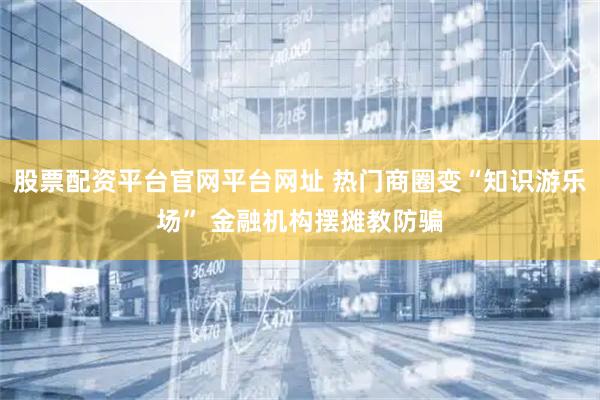 股票配资平台官网平台网址 热门商圈变“知识游乐场” 金融机构摆摊教防骗