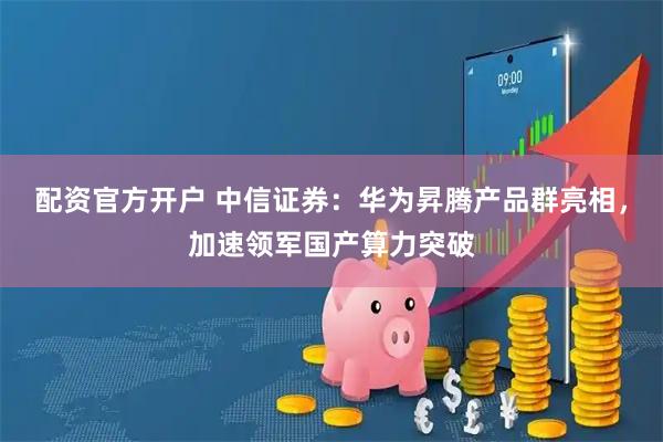 配资官方开户 中信证券：华为昇腾产品群亮相，加速领军国产算力突破