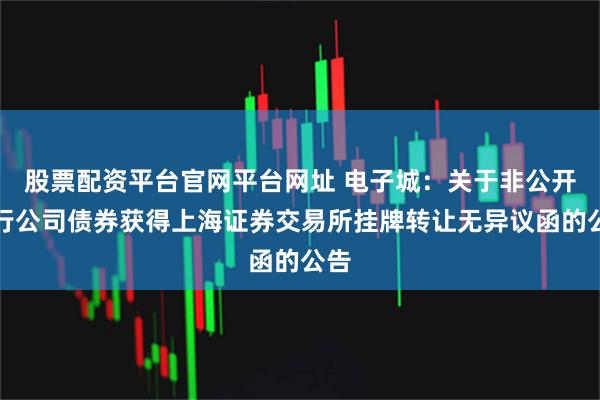 股票配资平台官网平台网址 电子城：关于非公开发行公司债券获得上海证券交易所挂牌转让无异议函的公告