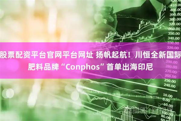股票配资平台官网平台网址 扬帆起航！川恒全新国际肥料品牌“Conphos”首单出海印尼