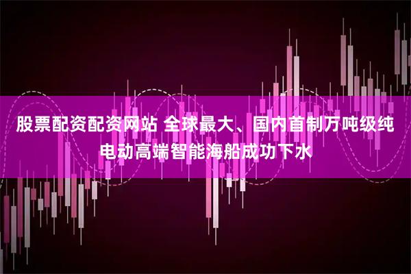 股票配资配资网站 全球最大、国内首制万吨级纯电动高端智能海船成功下水
