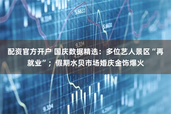 配资官方开户 国庆数据精选：多位艺人景区“再就业”；假期水贝市场婚庆金饰爆火