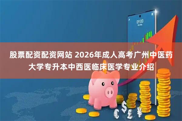股票配资配资网站 2026年成人高考广州中医药大学专升本中西医临床医学专业介绍