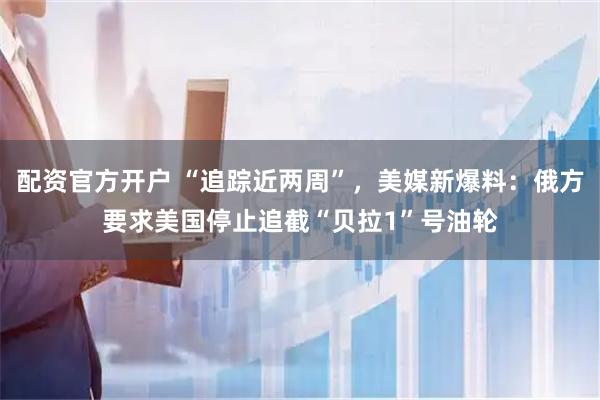 配资官方开户 “追踪近两周”，美媒新爆料：俄方要求美国停止追截“贝拉1”号油轮