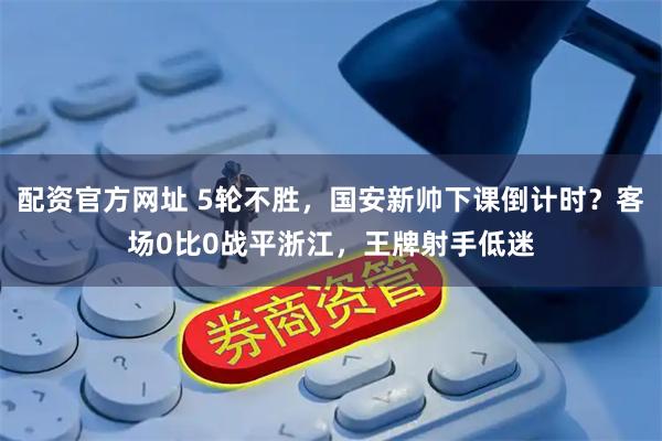 配资官方网址 5轮不胜，国安新帅下课倒计时？客场0比0战平浙江，王牌射手低迷