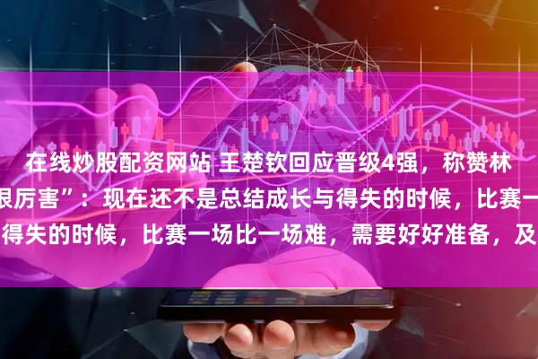 在线炒股配资网站 王楚钦回应晋级4强，称赞林诗栋与梁靖崑“本身就很厉害”：现在还不是总结成长与得失的时候，比赛一场比一场难，需要好好准备，及时消化