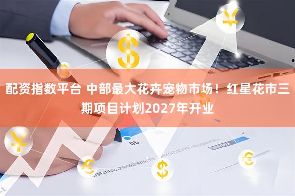 配资指数平台 中部最大花卉宠物市场！红星花市三期项目计划2027年开业