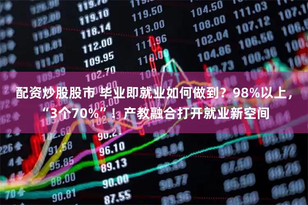 配资炒股股市 毕业即就业如何做到？98%以上，“3个70%”！产教融合打开就业新空间