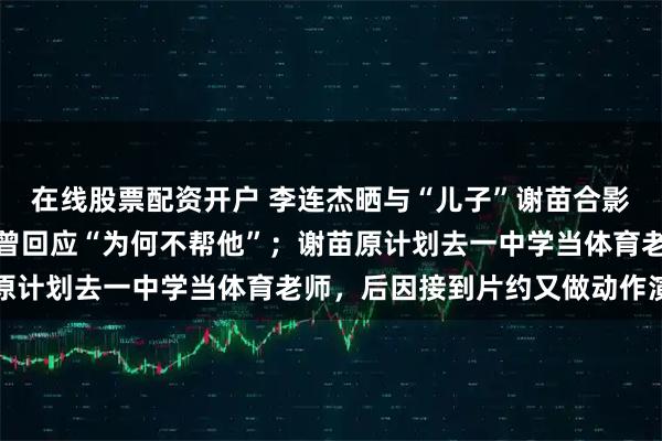 在线股票配资开户 李连杰晒与“儿子”谢苗合影：一眨眼，就长大了，曾回应“为何不帮他”；谢苗原计划去一中学当体育老师，后因接到片约又做动作演员