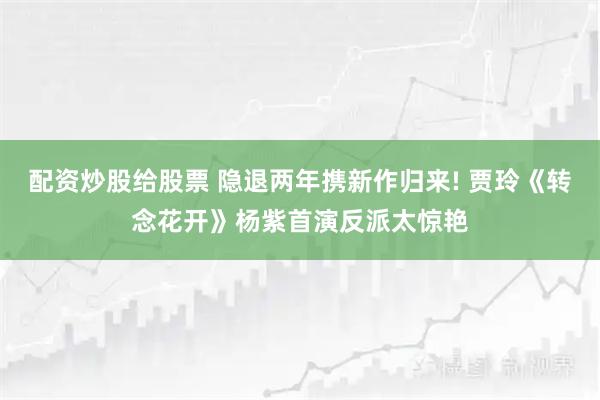 配资炒股给股票 隐退两年携新作归来! 贾玲《转念花开》杨紫首演反派太惊艳